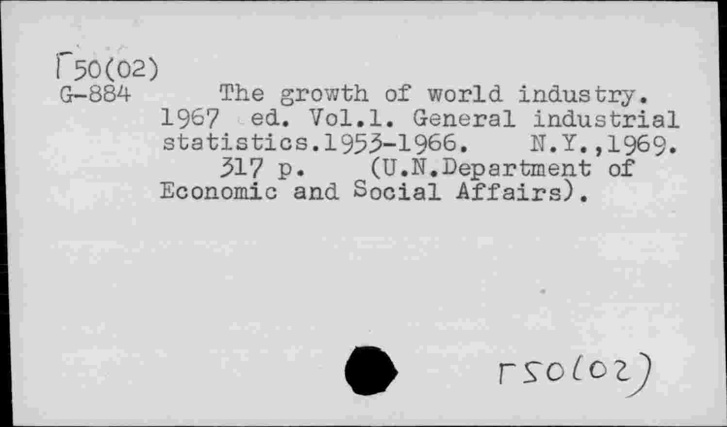 ﻿r$0(02)
G-884 The growth of world industry.
196? ed. Vol.l. General industrial statistics.1955-1966. N.Y.,1969.
517 p. (U.N.Department of Economic and Social Affairs).